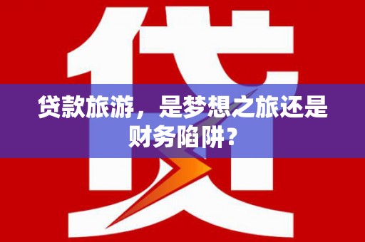 召陵贷款旅游，是梦想之旅还是财务陷阱？